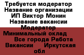 Требуется модератор › Название организации ­ ИП Виктор Монин › Название вакансии ­ Модератор › Минимальный оклад ­ 6 200 - Все города Работа » Вакансии   . Иркутская обл.